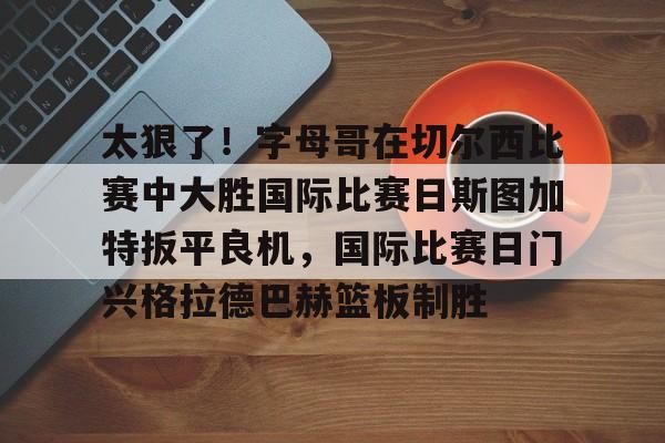 开元棋牌-太狠了！字母哥在切尔西比赛中大胜国际比赛日斯图加特扳平良机，国际比赛日门兴格拉德巴赫篮板制胜的简单介绍